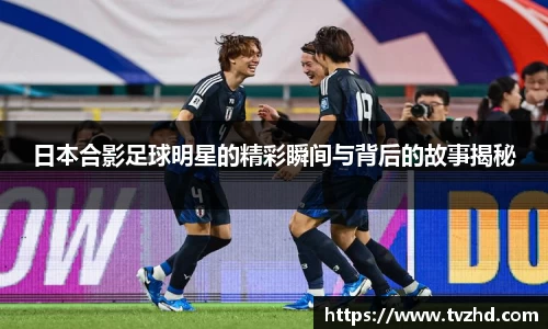 日本合影足球明星的精彩瞬间与背后的故事揭秘